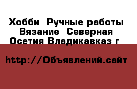 Хобби. Ручные работы Вязание. Северная Осетия,Владикавказ г.